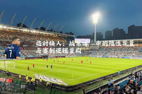 临时换人:战术博弈中的隐性变量与赛制逻辑重构