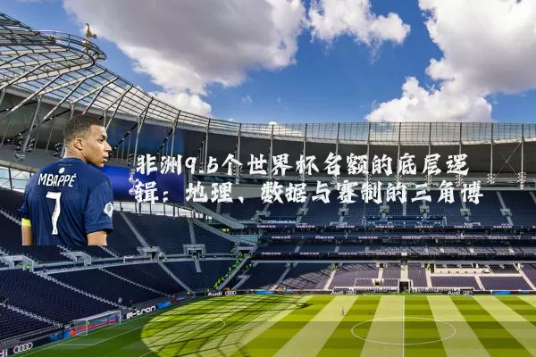 非洲9.5个世界杯名额的底层逻辑:地理、数据与赛制的三角博弈